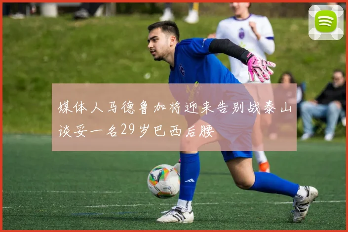 媒体人马德鲁加将迎来告别战泰山谈妥一名29岁巴西后腰