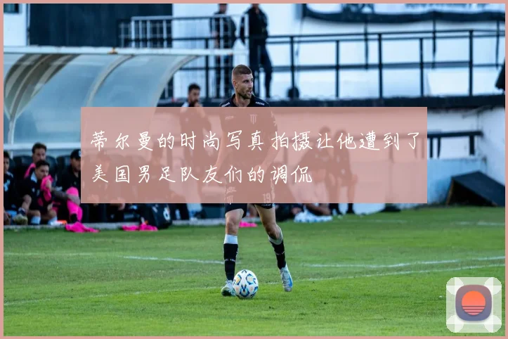 蒂尔曼的时尚写真拍摄让他遭到了美国男足队友们的调侃
